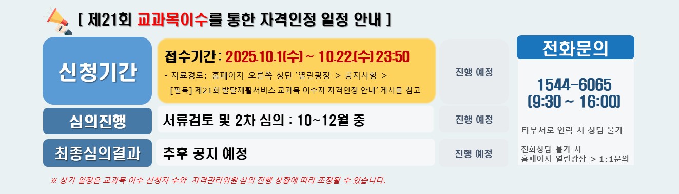 제21회 교과목이수를 통한 자격인정 일정 안내 접수기간은 2025.10.1(수)부터 10.22.(수) 23:50 까지 진행 예정입니다.   자료경로 : 홈페이지 오른쪽 상단 ‘열린광장 공지사항  [필독] 제21회 발달재활서비스 교과목 이수자 자격인정 안내’ 게시물 참고 바랍니다.  심의진행 서류검토 및 2차 심의 : 10월부터 12월까지 진행예정 입니다. 최종심의 결과 추후 공지 예정입니다.  전화문의 1544-6065  9:30부터  16:00까지 타부서로 연락 시 상담 불가 전화 상담 불가 시 홈페이지 열린광장 1:1문의.  상기 일정은 교과목 이수 신청자 수와  자격관리위원 심의 진행 상황에 따라 조정될 수 있습니다. 